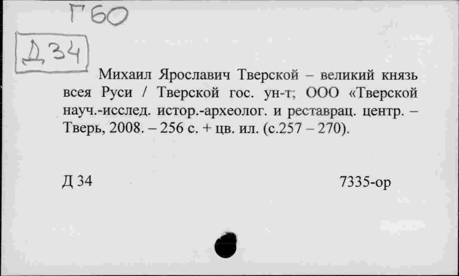 ﻿Михаил Ярославин Тверской - великий князь всея Руси / Тверской гос. ун-т; ООО «Тверской науч.-исслед. истор.-археолог, и реставрац. центр. -Тверь, 2008. - 256 с. + цв. ил. (с.257 - 270).
Д 34
7335-ор